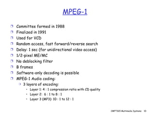 MPEG-1 Committee formed in 1988 Finalized in 1991 Used for VCD Random access, fast forward/reverse search Delay: 1 sec (for unidirectional video access) 1/2-pixel ME/MC No deblocking filter B frames Software-only decoding is possible MPEG-1 Audio coding: 3 layers of encoding: Layer 1: 4 : 1 compression ratio with CD quality Layer 2:  6 : 1 to 8 : 1 Layer 3 (MP3): 10 : 1 to 12 : 1 