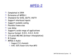 MPEG-2 Completed in 1994 Extension of MPEG-1 Standard for DVD, SDTV, HDTV Support interlaced inputs Support scalable coding Flexible frame size Low delay Support a wide range of applications Source format: 4:4:4:, 4:2:2, 4:2:0 1/2-pixel ME/MC (bilinear interpolation) B frames MPEG-2 Audio: Support 5.1 channels AAC: 30% fewer bits than MP3 
