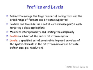 Profiles and Levels Defined to manage the large number of coding tools and the broad range of formats and bit rates supported Profiles and levels define a set of conformance points, each targeting a class applications Maximize interoperability and limiting the complexity Profile : a subset of the entire bit stream syntax Levels : a specified set of constraints imposed on values of the syntax elements in the bit stream (maximum bit rate, buffer size, pic. resolution) 