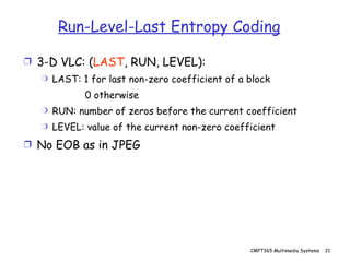 Run-Level-Last Entropy Coding 3-D VLC: ( LAST , RUN, LEVEL): LAST: 1 for last non-zero coefficient of a block 0 otherwise RUN: number of zeros before the current coefficient LEVEL: value of the current non-zero coefficient No EOB as in JPEG 