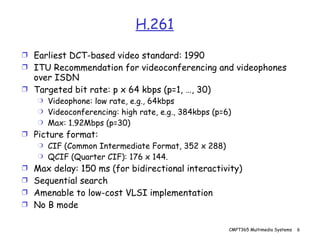 H.261 Earliest DCT-based video standard: 1990 ITU Recommendation for videoconferencing and videophones over ISDN Targeted bit rate: p x 64 kbps (p=1, …, 30) Videophone: low rate, e.g., 64kbps Videoconferencing: high rate, e.g., 384kbps (p=6) Max: 1.92Mbps (p=30) Picture format:  CIF (Common Intermediate Format, 352 x 288) QCIF (Quarter CIF): 176 x 144. Max delay: 150 ms (for bidirectional interactivity) Sequential search Amenable to low-cost VLSI implementation No B mode 
