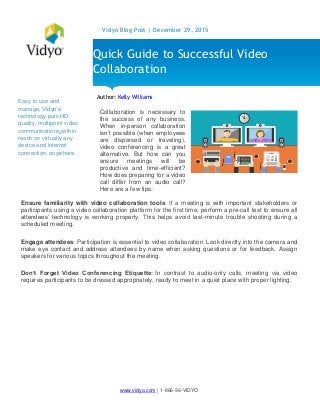 www.vidyo.com | 1-866-99-VIDYO
Vidyo Blog Post | December 29, 2015
Easy to use and
manage, Vidyo’s
technology puts HD-
quality, multipoint video
communications within
reach on virtually any
device and Internet
connection, anywhere.
Author: Kelly Williams
Ensure familiarity with video collaboration tools: If a meeting is with important stakeholders or
participants using a video collaboration platform for the first time, perform a pre-call test to ensure all
attendees’ technology is working properly. This helps avoid last-minute trouble shooting during a
scheduled meeting.
Engage attendees: Participation is essential to video collaboration. Look directly into the camera and
make eye contact and address attendees by name when asking questions or for feedback. Assign
speakers for various topics throughout the meeting.
Don’t Forget Video Conferencing Etiquette: In contrast to audio-only calls, meeting via video
requires participants to be dressed appropriately, ready to meet in a quiet place with proper lighting.
Quick Guide to Successful Video
Collaboration
Collaboration is necessary to
the success of any business.
When in-person collaboration
isn’t possible (when employees
are dispersed or traveling),
video conferencing is a great
alternative. But how can you
ensure meetings will be
productive and time-efficient?
How does preparing for a video
call differ from an audio call?
Here are a few tips:
 