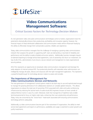 Video Communications
                        Management Software:
       Critical Success Factors for Technology Decision Makers

As next generation video and audio communications technologies come to market, organizations have the
potential to dramatically enhance their productivity, profitability and innovative capacity. However, the
financial impact of these distributed collaboration and communication media will be influenced heavily by
the ability to effectively manage them and provide a positive, reliable user experience.


Today, video communications managers face the challenge of managing a growing video communications
network that outpaces the growth in supporting staff. Users are demanding a new level of reliability and
performance and the ability to easily schedule and access systems. Additionally, business managers require
on-demand reporting to manage service level agreements, cost of ownership and return on investment. On
top of all of this, administrators must ensure a secure network and management to meet organizational
security policies.


All of this represents an opportunity to reevaluate video communications management and leverage the
wide adoption of internet protocol (IP). True productivity benefits will materialize when administrators can
intelligently manage all assets, devices and resources with the right management application. This represents
a powerful breakthrough for technology decision makers to assess and consider.


The Importance of Management for
Video Communications Devices and Networks
The next generation of management control systems needs to be both easy to use and sophisticated enough
to manage the growing demands of rich collaborative solutions on complex global networks. This allows
organizations to reduce the total cost of ownership (TCO) associated with video and audio conferencing
infrastructure by reducing the tactical work of audio-visual (AV) engineers (known to hover outside of
videoconference rooms in case of a crash). Moreover, tools that manage lots of repetitive tasks enable
technical personnel to focus on higher order tasks, enhancing their own productivity and performance.
Today, many are consumed by the “brute force” make-work associated with ensuring communications
technology performs adequately.


Additionally, as video communications become part of the mainstream IT organization, the ability to meet
service level agreements and report on performance, availability and usage is essential to sustain growth and
justify investments.

                                                                                                               1
 