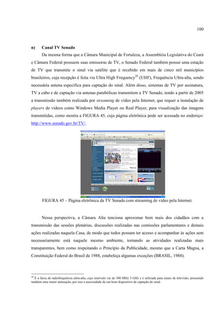 100



n)     Canal TV Senado
       Da mesma forma que a Câmara Municipal de Fortaleza, a Assembleia Legislativa do Ceará
e Câmara Federal possuem suas emissoras de TV, o Senado Federal também possui uma estação
de TV que transmite o sinal via satélite que é recebido em mais de cinco mil municípios
brasileiros, cuja recepção é feita via Ultra High Frequency20 (UHF), Frequência Ultra-alta, sendo
necessária antena específica para captação do sinal. Além disso, sistemas de TV por assinatura,
TV a cabo e de captação via antenas parabólicas transmitem a TV Senado, tendo a partir de 2005
a transmissão também realizada por streaming de vídeo pela Internet, que requer a instalação de
players de vídeos como Windows Media Player ou Real Player, para visualização das imagens
transmitidas, como mostra a FIGURA 45, cuja página eletrônica pode ser acessada no endereço:
http://www.senado.gov.br/TV/.




        FIGURA 45 – Página eletrônica da TV Senado com streaming de vídeo pela Internet.


       Nessa perspectiva, a Câmara Alta tenciona aproximar bem mais dos cidadãos com a
transmissão das sessões plenárias, discussões realizadas nas comissões parlamentares e demais
ações realizadas naquela Casa, de modo que todos possam ter acesso e acompanhar às ações sem
necessariamente está naquele mesmo ambiente, tornando as atividades realizadas mais
transparentes, bem como respeitando o Princípio da Publicidade, mesmo que a Carta Magna, a
Constituição Federal do Brasil de 1988, estabeleça algumas exceções (BRASIL, 1988).



20
  É a faixa de radiofrequência ultra-alta, cujo intervalo vai de 300 MHz 3 GHz e é utilizada para sinais de televisão, possuindo
também uma maior atenuação, por isso a necessidade de um bom dispositivo de captação do sinal.
 