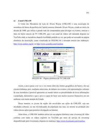 101



o)    Canal UMLAW
      A União dos Moradores de Luta do Álvaro Weyne (UMLAW) é uma associação de
moradores do bairro da periferia da Capital cearense chamado Álvaro Weyne, criada no início da
década de 1990, que utiliza a grande rede de computadores para divulgar os eventos, notícias e
fatos do bairro através da TV UMLAW, que é um canal de vídeos sob demanda disposto no
YouTube onde os moradores daquela localidade poderão se ver, que pode ser acessado na página
eletrônica da associação, como visualizado na FIGURA 46 e acessado através dos endereços:
http://www.umlaw.org.br/ ou http://www.youtube.com/tvumlaw.




                        FIGURA 46 – Página eletrônica da TV UMLAW.


      Assim, o povo passa a ter vez e voz muito além dos limites geográficos do bairro e de sua
circunvizinhança, pois, mediante entrevistas, de debates em eventos e de representações culturais
de seus moradores é possível apresentar ao mundo inteiro as possibilidades de levar informações
à população, demonstrar o que o povo é capaz de fazer sem muitos recursos financeiros em um
ambiente sem muita atenção do Estado.

      Dessa maneira, os jovens da região são envolvidos nas ações da UMLAW, seja nas
atividades culturais, ou nas reivindicações da população nas ruas, ou mesmo na produção dos
vídeos dessas ações para posterior divulgação na Internet.

      Além disso, a UMLAW também utiliza em sua página eletrônica uma streaming de vídeo
contínua com todos os vídeos expostos no YouTube por meio do serviço de streaming
disponibilizado pelo Livestream, disposto no endereço: http://www.livestream.com/tvumlaw.
 