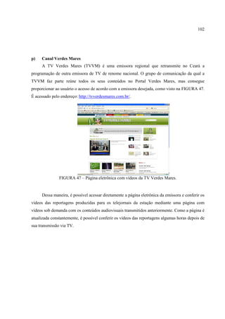 102




p)   Canal Verdes Mares
     A TV Verdes Mares (TVVM) é uma emissora regional que retransmite no Ceará a
programação de outra emissora de TV de renome nacional. O grupo de comunicação da qual a
TVVM faz parte reúne todos os seus conteúdos no Portal Verdes Mares, mas consegue
proporcionar ao usuário o acesso de acordo com a emissora desejada, como visto na FIGURA 47.
É acessado pelo endereço: http://tvverdesmares.com.br/.




               FIGURA 47 – Página eletrônica com vídeos da TV Verdes Mares.


     Dessa maneira, é possível acessar diretamente a página eletrônica da emissora e conferir os
vídeos das reportagens produzidas para os telejornais da estação mediante uma página com
vídeos sob demanda com os conteúdos audiovisuais transmitidos anteriormente. Como a página é
atualizada constantemente, é possível conferir os vídeos das reportagens algumas horas depois de
sua transmissão via TV.
 