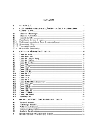12



                                                          SUMÁRIO

1         INTRODUÇÃO ............................................................................................................. 14
2         CONCEPÇÕES SOBRE EDUCAÇÃO MATEMÁTICA MEDIADA POR
          COMPUTADOR ........................................................................................................... 22
2.1       Educação e Tecnologia ................................................................................................. 22
2.2       Educação Matemática .................................................................................................. 27
2.3       Conceito de vídeo .......................................................................................................... 30
2.3.1     Classificação dos tipos de vídeos .................................................................................... 32
2.3.2     Modelos de transmissão de fluxos de vídeos na Internet ................................................ 33
2.3.2.1   Streaming de vídeo .......................................................................................................... 34
2.3.2.2   Vídeos sob demanda........................................................................................................ 34
2.3.3     Os benefícios do streaming ............................................................................................. 35
3         CANAIS DE VÍDEOS NA INTERNET ...................................................................... 36
3.1       Canal Ari de Sá ............................................................................................................. 36
3.2       Canal AulaTube ............................................................................................................ 37
3.3       Canal TV Campus Party .............................................................................................. 38
3.4       Canal TV Cultura ......................................................................................................... 41
3.5       Canal TV Escola............................................................................................................ 42
3.6       Canal FA7 ...................................................................................................................... 43
3.7       Canal FAAP ................................................................................................................... 43
3.8       Canal FDR ..................................................................................................................... 44
3.9       Canal FGF TV ............................................................................................................... 45
3.10      Canal TV FGV .............................................................................................................. 46
3.11      Canal Futura ................................................................................................................. 46
3.12      Canal IFCE .................................................................................................................... 48
3.13      Canal TV MEC ............................................................................................................. 49
3.14      Canal do MIT Open Courseware ................................................................................ 50
3.15      Canal NASA TV ............................................................................................................ 50
3.16      Canal Objetivo .............................................................................................................. 51
3.17      Canal UECE .................................................................................................................. 52
3.18      Canal UFRJ TV ............................................................................................................ 53
3.19      Canal UNIFOR ............................................................................................................. 53
3.20      Canal UFC Brasil .......................................................................................................... 54
3.21      YouTube EDU ............................................................................................................... 55
4         O CANAL DE VÍDEO EDUCATIVO NA INTERNET ............................................ 57
4.1       Descrição do curso ........................................................................................................ 57
4.2       Metodologia do curso .................................................................................................... 61
4.3       Perfil dos participantes ................................................................................................. 62
4.4       Conteúdos apresentados ............................................................................................... 63
4.5       Avaliação das atividades .............................................................................................. 63
5         RESULTADOS E ANÁLISE DOS DADOS ............................................................... 66
 