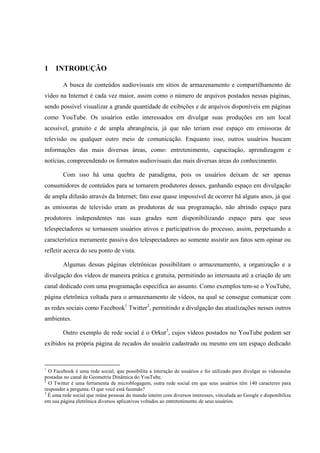 14



1    INTRODUÇÃO

        A busca de conteúdos audiovisuais em sítios de armazenamento e compartilhamento de
vídeo na Internet é cada vez maior, assim como o número de arquivos postados nessas páginas,
sendo possível visualizar a grande quantidade de exibições e de arquivos disponíveis em páginas
como YouTube. Os usuários estão interessados em divulgar suas produções em um local
acessível, gratuito e de ampla abrangência, já que não teriam esse espaço em emissoras de
televisão ou qualquer outro meio de comunicação. Enquanto isso, outros usuários buscam
informações das mais diversas áreas, como: entretenimento, capacitação, aprendizagem e
notícias, compreendendo os formatos audiovisuais das mais diversas áreas do conhecimento.

        Com isso há uma quebra de paradigma, pois os usuários deixam de ser apenas
consumidores de conteúdos para se tornarem produtores desses, ganhando espaço em divulgação
de ampla difusão através da Internet; fato esse quase impossível de ocorrer há alguns anos, já que
as emissoras de televisão eram as produtoras de sua programação, não abrindo espaço para
produtores independentes nas suas grades nem disponibilizando espaço para que seus
telespectadores se tornassem usuários ativos e participativos do processo, assim, perpetuando a
característica meramente passiva dos telespectadores ao somente assistir aos fatos sem opinar ou
refletir acerca do seu ponto de vista.

        Algumas dessas páginas eletrônicas possibilitam o armazenamento, a organização e a
divulgação dos vídeos de maneira prática e gratuita, permitindo ao internauta até a criação de um
canal dedicado com uma programação específica ao assunto. Como exemplos tem-se o YouTube,
página eletrônica voltada para o armazenamento de vídeos, na qual se consegue comunicar com
as redes sociais como Facebook1 Twitter2, permitindo a divulgação das atualizações nesses outros
ambientes.

        Outro exemplo de rede social é o Orkut3, cujos vídeos postados no YouTube podem ser
exibidos na própria página de recados do usuário cadastrado ou mesmo em um espaço dedicado


1
  O Facebook é uma rede social, que possibilita a interação de usuários e foi utilizado para divulgar as videoaulas
postadas no canal de Geometria Dinâmica do YouTube.
2
  O Twitter é uma ferramenta de microblogagem, outra rede social em que seus usuários têm 140 caracteres para
responder a pergunta: O que você está fazendo?
3
  É uma rede social que reúne pessoas do mundo inteiro com diversos interesses, vinculada ao Google e disponibiliza
em sua página eletrônica diversos aplicativos voltados ao entretenimento de seus usuários.
 