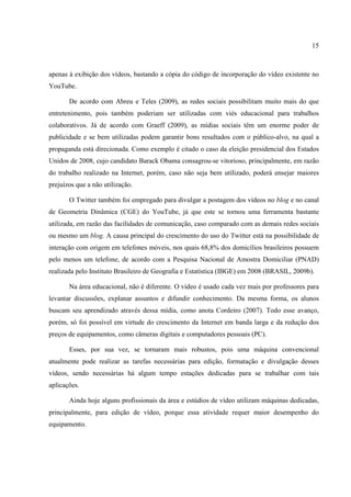 15



apenas à exibição dos vídeos, bastando a cópia do código de incorporação do vídeo existente no
YouTube.

       De acordo com Abreu e Teles (2009), as redes sociais possibilitam muito mais do que
entretenimento, pois também poderiam ser utilizadas com viés educacional para trabalhos
colaborativos. Já de acordo com Graeff (2009), as mídias sociais têm um enorme poder de
publicidade e se bem utilizadas podem garantir bons resultados com o público-alvo, na qual a
propaganda está direcionada. Como exemplo é citado o caso da eleição presidencial dos Estados
Unidos de 2008, cujo candidato Barack Obama consagrou-se vitorioso, principalmente, em razão
do trabalho realizado na Internet, porém, caso não seja bem utilizado, poderá ensejar maiores
prejuízos que a não utilização.

       O Twitter também foi empregado para divulgar a postagem dos vídeos no blog e no canal
de Geometria Dinâmica (CGE) do YouTube, já que este se tornou uma ferramenta bastante
utilizada, em razão das facilidades de comunicação, caso comparado com as demais redes sociais
ou mesmo um blog. A causa principal do crescimento do uso do Twitter está na possibilidade de
interação com origem em telefones móveis, nos quais 68,8% dos domicílios brasileiros possuem
pelo menos um telefone, de acordo com a Pesquisa Nacional de Amostra Domiciliar (PNAD)
realizada pelo Instituto Brasileiro de Geografia e Estatística (IBGE) em 2008 (BRASIL, 2009b).

       Na área educacional, não é diferente. O vídeo é usado cada vez mais por professores para
levantar discussões, explanar assuntos e difundir conhecimento. Da mesma forma, os alunos
buscam seu aprendizado através dessa mídia, como anota Cordeiro (2007). Todo esse avanço,
porém, só foi possível em virtude do crescimento da Internet em banda larga e da redução dos
preços de equipamentos, como câmeras digitais e computadores pessoais (PC).

       Esses, por sua vez, se tornaram mais robustos, pois uma máquina convencional
atualmente pode realizar as tarefas necessárias para edição, formatação e divulgação desses
vídeos, sendo necessárias há algum tempo estações dedicadas para se trabalhar com tais
aplicações.

       Ainda hoje alguns profissionais da área e estúdios de vídeo utilizam máquinas dedicadas,
principalmente, para edição de vídeo, porque essa atividade requer maior desempenho do
equipamento.
 