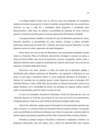 16



       A evolução também ocorreu com os softwares, pois esses programas de computador
também se tornaram mais acessíveis e fáceis de trabalhar, em decorrência das suas características
intuitivas, ou seja, a cada dia a usabilidade desses programas é considerada pelos
desenvolvedores. Além disso, há também a possibilidade de utilização de vários softwares
gratuitos ou mesmo já incluídos junto aos sistemas operacionais (SO) durante a instalação.

       A pesquisa, portanto, trabalhou a utilização de aulas de Matemática gravadas em vídeos,
buscando identificar as possibilidades de como produzir, divulgar e utilizar conteúdos
audiovisuais educacionais de modo fácil e eficiente, sem muitos recursos financeiros, em uma
plataforma acessível a todos, organizada e de ampla abrangência.

       Dessa forma, um curso na área da Matemática, mais precisamente abordando assuntos
relativos à Geometria Plana, foi elaborado, desenvolvido, divulgado e colocado em prática a
alunos de Ensino Médio como forma de desenvolver, executar, acompanhar, analisar, aferir e
identificar fielmente todas as etapas de constituição dos materiais audiovisuais, bem como de sua
aplicação e resultados obtidos pelos alunos.

       Buscava-se, com efeito, produzir os vídeos de acordo com as demandas surgidas e
identificadas pelos próprios professores de Matemática, que apontaram a deficiência de seus
alunos no que tange à Geometria. Dentre os vários programas educativos de Geometria, o
Geonext foi escolhido por ser gratuito, possuir versões disponíveis para os principais S.O.
utilizados (Windows, Linux e MAC OS), além de poder ser utilizado diretamente a partir de sua
página eletrônica, sem a necessidade de realizar sua instalação na máquina, embora também
tenha essa possibilidade a partir do arquivo existente no sítio.

       O curso de Construções Geométricas Elementares (CGE) foi idealizado por meio de
videoaulas dispostas no YouTube, cuja estrutura do sítio conta com serviço de armazenamento,
divulgação gratuita e ainda serve como referência de busca de conteúdos audiovisuais.

       Através das videoaulas, qualquer pessoa interessada em tal assunto poderá aprender mais
sobre o Geonext e os conceitos básicos de Geometria Plana de maneira cômoda e sem grandes
custos, possibilitando aos professores utilizarem esses vídeos em suas aulas, ou mesmo poderá se
destinar aqueles que desejarem aprender sozinhos sobre a Geometria Plana ou sobre o Geonext.

       Pretende-se, portanto, instigar os educadores a utilizarem o computador, a Internet e os
programas educacionais com seus alunos, com o intuito de apresentar-lhes esses recursos
 