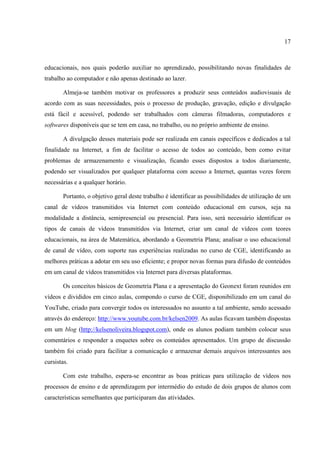 17



educacionais, nos quais poderão auxiliar no aprendizado, possibilitando novas finalidades de
trabalho ao computador e não apenas destinado ao lazer.

       Almeja-se também motivar os professores a produzir seus conteúdos audiovisuais de
acordo com as suas necessidades, pois o processo de produção, gravação, edição e divulgação
está fácil e acessível, podendo ser trabalhados com câmeras filmadoras, computadores e
softwares disponíveis que se tem em casa, no trabalho, ou no próprio ambiente de ensino.

       A divulgação desses materiais pode ser realizada em canais específicos e dedicados a tal
finalidade na Internet, a fim de facilitar o acesso de todos ao conteúdo, bem como evitar
problemas de armazenamento e visualização, ficando esses dispostos a todos diariamente,
podendo ser visualizados por qualquer plataforma com acesso a Internet, quantas vezes forem
necessárias e a qualquer horário.

       Portanto, o objetivo geral deste trabalho é identificar as possibilidades de utilização de um
canal de vídeos transmitidos via Internet com conteúdo educacional em cursos, seja na
modalidade a distância, semipresencial ou presencial. Para isso, será necessário identificar os
tipos de canais de vídeos transmitidos via Internet, criar um canal de vídeos com teores
educacionais, na área de Matemática, abordando a Geometria Plana; analisar o uso educacional
de canal de vídeo, com suporte nas experiências realizadas no curso de CGE, identificando as
melhores práticas a adotar em seu uso eficiente; e propor novas formas para difusão de conteúdos
em um canal de vídeos transmitidos via Internet para diversas plataformas.

       Os conceitos básicos de Geometria Plana e a apresentação do Geonext foram reunidos em
vídeos e divididos em cinco aulas, compondo o curso de CGE, disponibilizado em um canal do
YouTube, criado para convergir todos os interessados no assunto a tal ambiente, sendo acessado
através do endereço: http://www.youtube.com.br/kelsen2009. As aulas ficavam também dispostas
em um blog (http://kelsenoliveira.blogspot.com), onde os alunos podiam também colocar seus
comentários e responder a enquetes sobre os conteúdos apresentados. Um grupo de discussão
também foi criado para facilitar a comunicação e armazenar demais arquivos interessantes aos
cursistas.

       Com este trabalho, espera-se encontrar as boas práticas para utilização de vídeos nos
processos de ensino e de aprendizagem por intermédio do estudo de dois grupos de alunos com
características semelhantes que participaram das atividades.
 