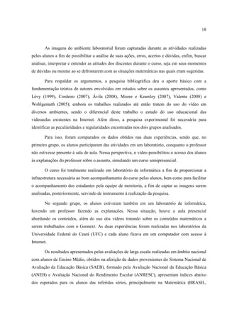 18



       As imagens do ambiente laboratorial foram capturadas durante as atividades realizadas
pelos alunos a fim de possibilitar a análise de suas ações, erros, acertos e dúvidas, enfim, buscar
analisar, interpretar e entender as atitudes dos discentes durante o curso, seja em seus momentos
de dúvidas ou mesmo ao se defrontarem com as situações matemáticas nas quais eram sugeridas.

       Para respaldar os argumentos, a pesquisa bibliográfica deu o aporte básico com a
fundamentação teórica de autores envolvidos em estudos sobre os assuntos apresentados, como
Lévy (1999), Cordeiro (2007), Ávila (2008), Moore e Kearsley (2007), Valente (2008) e
Wohlgemuth (2005); embora os trabalhos realizados até então tratem do uso do vídeo em
diversos ambientes, sendo o diferencial deste trabalho o estudo do uso educacional das
videoaulas existentes na Internet. Além disso, a pesquisa experimental foi necessária para
identificar as peculiaridades e regularidades encontradas nos dois grupos analisados.

       Para isso, foram comparados os dados obtidos nas duas experiências, sendo que, no
primeiro grupo, os alunos participaram das atividades em um laboratório, conquanto o professor
não estivesse presente à sala de aula. Nessa perspectiva, o vídeo possibilitou o acesso dos alunos
às explanações do professor sobre o assunto, simulando um curso semipresencial.

       O curso foi totalmente realizado em laboratório de informática a fim de proporcionar a
infraestrutura necessária ao bom acompanhamento do curso pelos alunos, bem como para facilitar
o acompanhamento dos estudantes pela equipe de monitoria, a fim de captar as imagens serem
analisadas, posteriormente, servindo de instrumento à realização da pesquisa.

       No segundo grupo, os alunos estiveram também em um laboratório de informática,
havendo um professor fazendo as explanações. Nessa situação, houve a aula presencial
abordando os conteúdos, além do uso dos vídeos tratando sobre os conteúdos matemáticos a
serem trabalhados com o Geonext. As duas experiências foram realizadas nos laboratórios da
Universidade Federal do Ceará (UFC) e cada aluno ficava em um computador com acesso à
Internet.

       Os resultados apresentados pelas avaliações de larga escala realizadas em âmbito nacional
com alunos de Ensino Médio, obtidos na aferição de dados provenientes do Sistema Nacional de
Avaliação da Educação Básica (SAEB), formado pela Avaliação Nacional da Educação Básica
(ANEB) e Avaliação Nacional do Rendimento Escolar (ANRESC), apresentam índices abaixo
dos esperados para os alunos das referidas séries, principalmente na Matemática (BRASIL,
 