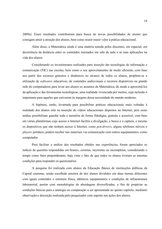 19



2009a). Esses resultados contribuíram para busca de novas possibilidades de ensino que
consigam atrair a atenção dos alunos, bem como reunir maior valor à prática educacional.

       Além disso, a Matemática ainda é uma matéria temida pelos discentes, em especial, em
decorrência da distância entre os conteúdos ensinados em sala de aula e as suas aplicações na
vida dos alunos.

       Considerando os investimentos realizados para inserção das tecnologias de informação e
comunicação (TIC) nas escolas, bem como o seu aproveitamento de modo eficiente, com base
nos partir dos recursos gratuitos e dinâmicos no alcance de todos os alunos, propõem-se a
utilização de softwares educativos, de conteúdos audiovisuais e recursos disponíveis na grande
rede de computadores para levar aos alunos os assuntos da Matemática, de modo a aproximá-los
da aplicação e das ferramentas tecnológicas, uma realidade vivenciada por muitos, cuja inclusão é
importante para aqueles que estiverem às margens dessa necessidade do mundo moderno.

       A hipótese, então, levantada para possibilitar práticas educacionais mais voltadas à
realidade dos alunos está na inserção de vídeos educacionais dispostos na Internet, pois essas
mídias possibilitam guardar toda a memória de forma fidedigna, gratuita e acessível, com base
em várias plataformas cujo acesso à Internet facilita a divulgação, a busca e a captura, e mesmo
os dispositivos que não tenham acesso à Internet, como pen-drivers, alguns telefones móveis e
players portáteis, podem receber tais materiais via comunicação com outros equipamentos, como
computador.

       Para facilitar a análise dos resultados obtidos nas experiências, foram apreciados os
índices de questões respondidas em branco, corretas, incorretas ou incompletas, considerando o
tempo como fator preponderante, haja vista o fato de que todos os alunos tiveram as mesmas
condições para responder os questionários.

       A pesquisa foi realizada com alunos da Educação Básica de instituições públicas da
Capital cearense, sendo escolhida amostra de dez alunos divididos em duas turmas diferentes
com iguais conteúdos e estrutura física, idênticos equipamentos e condições de infraestrutura
laboratorial, porém com metodologias de abordagens diversificadas, a fim de propiciar as
condições básicas para a analogia ou comparação a ser apresentada no quinto capítulo, mediante
observação e descrição realizada pelo pesquisador com suporte nas ações dos alunos.
 