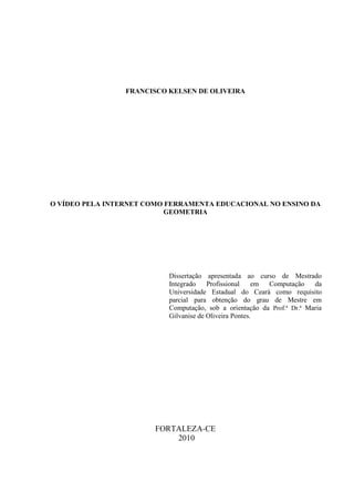 2




                 FRANCISCO KELSEN DE OLIVEIRA




O VÍDEO PELA INTERNET COMO FERRAMENTA EDUCACIONAL NO ENSINO DA
                           GEOMETRIA




                           Dissertação apresentada ao curso de Mestrado
                           Integrado    Profissional    em Computação    da
                           Universidade Estadual do Ceará como requisito
                           parcial para obtenção do grau de Mestre em
                           Computação, sob a orientação da Prof.ª Dr.ª Maria
                           Gilvanise de Oliveira Pontes.




                        FORTALEZA-CE
                            2010
 