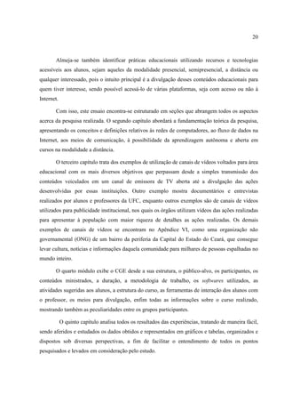 20



       Almeja-se também identificar práticas educacionais utilizando recursos e tecnologias
acessíveis aos alunos, sejam aqueles da modalidade presencial, semipresencial, a distância ou
qualquer interessado, pois o intuito principal é a divulgação desses conteúdos educacionais para
quem tiver interesse, sendo possível acessá-lo de várias plataformas, seja com acesso ou não à
Internet.

       Com isso, este ensaio encontra-se estruturado em seções que abrangem todos os aspectos
acerca da pesquisa realizada. O segundo capítulo abordará a fundamentação teórica da pesquisa,
apresentando os conceitos e definições relativos às redes de computadores, ao fluxo de dados na
Internet, aos meios de comunicação, à possibilidade da aprendizagem autônoma e aberta em
cursos na modalidade a distância.

       O terceiro capítulo trata dos exemplos de utilização de canais de vídeos voltados para área
educacional com os mais diversos objetivos que perpassam desde a simples transmissão dos
conteúdos veiculados em um canal de emissora de TV aberta até a divulgação das ações
desenvolvidas por essas instituições. Outro exemplo mostra documentários e entrevistas
realizados por alunos e professores da UFC, enquanto outros exemplos são de canais de vídeos
utilizados para publicidade institucional, nos quais os órgãos utilizam vídeos das ações realizadas
para apresentar à população com maior riqueza de detalhes as ações realizadas. Os demais
exemplos de canais de vídeos se encontram no Apêndice VI, como uma organização não
governamental (ONG) de um bairro da periferia da Capital do Estado do Ceará, que consegue
levar cultura, notícias e informações daquela comunidade para milhares de pessoas espalhadas no
mundo inteiro.

       O quarto módulo exibe o CGE desde a sua estrutura, o público-alvo, os participantes, os
conteúdos ministrados, a duração, a metodologia de trabalho, os softwares utilizados, as
atividades sugeridas aos alunos, a estrutura do curso, as ferramentas de interação dos alunos com
o professor, os meios para divulgação, enfim todas as informações sobre o curso realizado,
mostrando também as peculiaridades entre os grupos participantes.

            O quinto capítulo analisa todos os resultados das experiências, tratando de maneira fácil,
sendo aferidos e estudados os dados obtidos e representados em gráficos e tabelas, organizados e
dispostos sob diversas perspectivas, a fim de facilitar o entendimento de todos os pontos
pesquisados e levados em consideração pelo estudo.
 