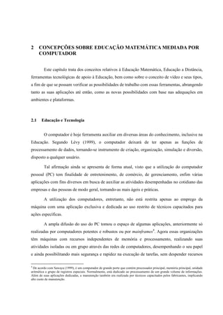 22



2     CONCEPÇÕES SOBRE EDUCAÇÃO MATEMÁTICA MEDIADA POR
      COMPUTADOR


         Este capítulo trata dos conceitos relativos à Educação Matemática, Educação a Distância,
ferramentas tecnológicas de apoio à Educação, bem como sobre o conceito de vídeo e seus tipos,
a fim de que se possam verificar as possibilidades de trabalho com essas ferramentas, abrangendo
tanto as suas aplicações até então, como as novas possibilidades com base nas adequações em
ambientes e plataformas.



2.1    Educação e Tecnologia


         O computador é hoje ferramenta auxiliar em diversas áreas do conhecimento, inclusive na
Educação. Segundo Lévy (1999), o computador deixará de ter apenas as funções de
processamento de dados, tornando-se instrumento de criação, organização, simulação e diversão,
disposto a qualquer usuário.

         Tal afirmação ainda se apresenta de forma atual, visto que a utilização do computador
pessoal (PC) tem finalidade de entretenimento, de comércio, de gerenciamento, enfim várias
aplicações com fins diversos em busca de auxiliar as atividades desempenhadas no cotidiano das
empresas e das pessoas de modo geral, tornando-as mais ágeis e práticas.

         A utilização dos computadores, entretanto, não está restrita apenas ao emprego da
máquina com uma aplicação exclusiva e dedicada ao uso restrito de técnicos capacitados para
ações específicas.

         A ampla difusão do uso do PC tomou o espaço de algumas aplicações, anteriormente só
realizadas por computadores potentes e robustos ou por mainframes4. Agora essas organizações
têm máquinas com recursos independentes de memória e processamento, realizando suas
atividades isoladas ou em grupo através das redes de computadores, desempenhando o seu papel
e ainda possibilitando mais segurança e rapidez na execução de tarefas, sem despender recursos

4
  De acordo com Sawaya (1999), é um computador de grande porte que contém processador principal, memória principal, unidade
aritmética e grupo de registros especiais. Normalmente, está dedicado ao processamento de um grande volume de informações.
Além de suas aplicações dedicadas, a manutenção também era realizada por técnicos capacitados pelos fabricantes, implicando
alto custo de manutenção.
 