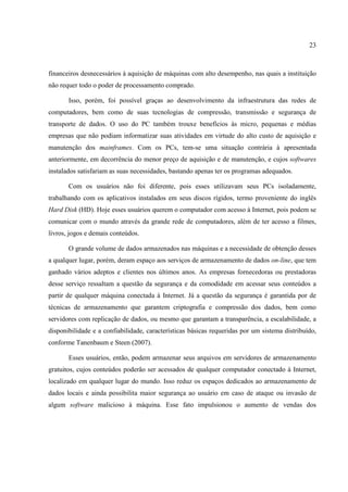 23



financeiros desnecessários à aquisição de máquinas com alto desempenho, nas quais a instituição
não requer todo o poder de processamento comprado.

       Isso, porém, foi possível graças ao desenvolvimento da infraestrutura das redes de
computadores, bem como de suas tecnologias de compressão, transmissão e segurança de
transporte de dados. O uso do PC também trouxe benefícios às micro, pequenas e médias
empresas que não podiam informatizar suas atividades em virtude do alto custo de aquisição e
manutenção dos mainframes. Com os PCs, tem-se uma situação contrária à apresentada
anteriormente, em decorrência do menor preço de aquisição e de manutenção, e cujos softwares
instalados satisfariam as suas necessidades, bastando apenas ter os programas adequados.

       Com os usuários não foi diferente, pois esses utilizavam seus PCs isoladamente,
trabalhando com os aplicativos instalados em seus discos rígidos, termo proveniente do inglês
Hard Disk (HD). Hoje esses usuários querem o computador com acesso à Internet, pois podem se
comunicar com o mundo através da grande rede de computadores, além de ter acesso a filmes,
livros, jogos e demais conteúdos.

       O grande volume de dados armazenados nas máquinas e a necessidade de obtenção desses
a qualquer lugar, porém, deram espaço aos serviços de armazenamento de dados on-line, que tem
ganhado vários adeptos e clientes nos últimos anos. As empresas fornecedoras ou prestadoras
desse serviço ressaltam a questão da segurança e da comodidade em acessar seus conteúdos a
partir de qualquer máquina conectada à Internet. Já a questão da segurança é garantida por de
técnicas de armazenamento que garantem criptografia e compressão dos dados, bem como
servidores com replicação de dados, ou mesmo que garantam a transparência, a escalabilidade, a
disponibilidade e a confiabilidade, características básicas requeridas por um sistema distribuído,
conforme Tanenbaum e Steen (2007).

       Esses usuários, então, podem armazenar seus arquivos em servidores de armazenamento
gratuitos, cujos conteúdos poderão ser acessados de qualquer computador conectado à Internet,
localizado em qualquer lugar do mundo. Isso reduz os espaços dedicados ao armazenamento de
dados locais e ainda possibilita maior segurança ao usuário em caso de ataque ou invasão de
algum software malicioso à máquina. Esse fato impulsionou o aumento de vendas dos
 