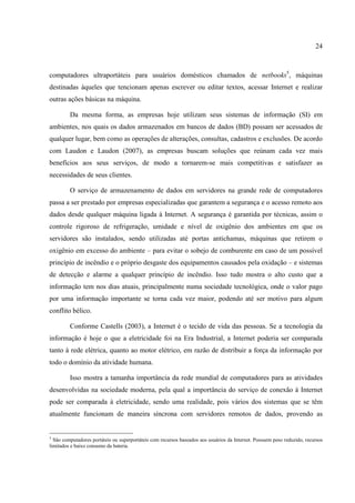 24



computadores ultraportáteis para usuários domésticos chamados de netbooks5, máquinas
destinadas àqueles que tencionam apenas escrever ou editar textos, acessar Internet e realizar
outras ações básicas na máquina.

         Da mesma forma, as empresas hoje utilizam seus sistemas de informação (SI) em
ambientes, nos quais os dados armazenados em bancos de dados (BD) possam ser acessados de
qualquer lugar, bem como as operações de alterações, consultas, cadastros e exclusões. De acordo
com Laudon e Laudon (2007), as empresas buscam soluções que reúnam cada vez mais
benefícios aos seus serviços, de modo a tornarem-se mais competitivas e satisfazer as
necessidades de seus clientes.

         O serviço de armazenamento de dados em servidores na grande rede de computadores
passa a ser prestado por empresas especializadas que garantem a segurança e o acesso remoto aos
dados desde qualquer máquina ligada à Internet. A segurança é garantida por técnicas, assim o
controle rigoroso de refrigeração, umidade e nível de oxigênio dos ambientes em que os
servidores são instalados, sendo utilizadas até portas antichamas, máquinas que retirem o
oxigênio em excesso do ambiente – para evitar o sobejo de comburente em caso de um possível
princípio de incêndio e o próprio desgaste dos equipamentos causados pela oxidação – e sistemas
de detecção e alarme a qualquer princípio de incêndio. Isso tudo mostra o alto custo que a
informação tem nos dias atuais, principalmente numa sociedade tecnológica, onde o valor pago
por uma informação importante se torna cada vez maior, podendo até ser motivo para algum
conflito bélico.

         Conforme Castells (2003), a Internet é o tecido de vida das pessoas. Se a tecnologia da
informação é hoje o que a eletricidade foi na Era Industrial, a Internet poderia ser comparada
tanto à rede elétrica, quanto ao motor elétrico, em razão de distribuir a força da informação por
todo o domínio da atividade humana.

         Isso mostra a tamanha importância da rede mundial de computadores para as atividades
desenvolvidas na sociedade moderna, pela qual a importância do serviço de conexão à Internet
pode ser comparada à eletricidade, sendo uma realidade, pois vários dos sistemas que se têm
atualmente funcionam de maneira síncrona com servidores remotos de dados, provendo as


5
  São computadores portáteis ou superportáteis com recursos baseados aos usuários da Internet. Possuem peso reduzido, recursos
limitados e baixo consumo da bateria.
 