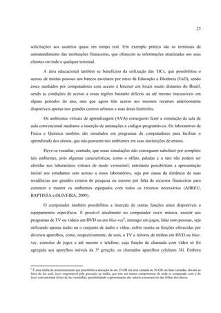 25



solicitações aos usuários quase em tempo real. Um exemplo prático são os terminais de
autoatendimento das instituições financeiras, que oferecem as informações atualizadas aos seus
clientes em todo e qualquer terminal.

         A área educacional também se beneficiou da utilização das TICs, que possibilitou o
acesso de muitas pessoas aos bancos escolares por meio da Educação a Distância (EaD), sendo
esses mediados por computadores com acesso à Internet em locais muito distantes do Brasil,
sendo as condições de acesso a essas regiões bastante difíceis ou até mesmo inacessíveis em
alguns períodos do ano, mas que agora têm acesso aos mesmos recursos anteriormente
disponíveis apenas nos grandes centros urbanos e suas áreas limítrofes.

         Os ambientes virtuais de aprendizagem (AVA) conseguem fazer a simulação da sala de
aula convencional mediante a inserção de animações e códigos programáveis. Os laboratórios de
Física e Química também são simulados em programas de computadores para facilitar o
aprendizado dos alunos, que não possuem tais ambientes em suas instituições de ensino.

         Deve-se ressaltar, contudo, que essas simulações não conseguem substituir por completo
tais ambientes, pois algumas características, como o olfato, paladar e o tato não podem ser
aferidas nos laboratórios virtuais de modo verossímil; entretanto possibilitam a apresentação
inicial aos estudantes sem acesso a esses laboratórios, seja por causa da distância de suas
residências aos grandes centros de pesquisa ou mesmo por falta de recursos financeiros para
construir e manter os ambientes equipados com todos os recursos necessários (ABREU,
BAPTISTA e OLIVEIRA, 2009).

         O computador também possibilitou a inserção de outras funções antes disponíveis a
equipamentos específicos. É possível atualmente no computador ouvir música, assistir aos
programas de TV ou vídeos em DVD ou em blue-ray6, interagir em jogos, falar com pessoas, seja
utilizando apenas áudio ou o conjunto de áudio e vídeo, enfim reuniu as funções oferecidas por
diversos aparelhos, como, respectivamente, de som, a TV e leitores de mídias em DVD ou blue-
ray, consoles de jogos e até mesmo o telefone, cuja função de chamada com vídeo só foi
agregada aos aparelhos móveis da 3ª geração, os chamados aparelhos celulares 3G. Embora



6
  É uma mídia de armazenamento que possibilita a alocação de até 25 GB em uma camada ou 50 GB em duas camadas, devido ao
feixe de luz azul, laser responsável pela gravação na mídia, que tem um menor comprimento de onda se comparado com o do
laser convencional (feixe de luz vermelha), possibilitando a aproximação dos setores consecutivos das trilhas dos discos.
 