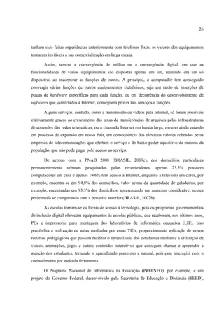 26



tenham sido feitas experiências anteriormente com telefones fixos, os valores dos equipamentos
tornaram inviáveis a sua comercialização em larga escala.

       Assim, tem-se a convergência de mídias ou a convergência digital, em que as
funcionalidades de vários equipamentos são dispostas apenas em um, reunindo em um só
dispositivo ao incorporar as funções de outros. A princípio, o computador tem conseguido
convergir várias funções de outros equipamentos eletrônicos, seja em razão de inserções de
placas de hardware específicas para cada função, ou em decorrência do desenvolvimento de
softwares que, conectados à Internet, conseguem prover tais serviços e funções.

       Alguns serviços, contudo, como a transmissão de vídeos pela Internet, só foram possíveis
efetivamente graças ao crescimento das taxas de transferências de arquivos pelas infraestruturas
de conexões das redes telemáticas, ou a chamada Internet em banda larga, mesmo ainda estando
em processo de expansão em nosso País, em consequência dos elevados valores cobrados pelas
empresas de telecomunicações que ofertam o serviço e do baixo poder aquisitivo da maioria da
população, que não pode pagar pelo acesso ao serviço.

       De acordo com a PNAD 2008 (BRASIL, 2009c), dos domicílios particulares
permanentemente     urbanos   pesquisados    pelos   recenseadores,   apenas      25,5%   possuem
computadores em casa e apenas 19,6% têm acesso à Internet, enquanto a televisão em cores, por
exemplo, encontra-se em 94,8% dos domicílios, valor acima da quantidade de geladeiras, por
exemplo, encontradas em 93,3% dos domicílios, apresentando um aumento considerável nesses
percentuais se comparando com a pesquisa anterior (BRASIL, 2007b).

       As escolas tornam-se os locais de acesso à tecnologia, pois os programas governamentais
de inclusão digital oferecem equipamentos às escolas públicas, que receberam, nos últimos anos,
PCs e impressoras para montagem dos laboratórios de informática educativa (LIE). Isso
possibilita a realização de aulas mediadas por essas TICs, proporcionando aplicação de novos
recursos pedagógicos que possam facilitar o aprendizado dos estudantes mediante a utilização de
vídeos, animações, jogos e outros conteúdos interativos que consigam chamar e apreender a
atenção dos estudantes, tornando o aprendizado prazeroso e natural, pois esse interagirá com o
conhecimento por meio da ferramenta.

       O Programa Nacional de Informática na Educação (PROINFO), por exemplo, é um
projeto do Governo Federal, desenvolvido pela Secretaria de Educação a Distância (SEED),
 