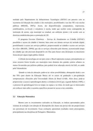 27



mediado pelo Departamento de Infraestrutura Tecnológica (DITEC) em parceria com as
secretarias de Educação dos estados e dos municípios, possibilitando o uso das TICs nas escolas
públicas   (BRASIL,     2007a).   Assim,     são   disponibilizados   computadores,   impressoras,
estabilizadores, no-breaks e roteadores à escola, tendo que receber como contrapartida da
instituição de ensino, seja municipal ou estadual, um ambiente pronto e de acordo com as
diretrizes estabelecidas para a construção do LIE.

       O programa Governo Eletrônico – Serviço de Atendimento ao Cidadão (GESAC)
possibilita o acesso do cidadão à Internet, bem como aos demais serviços de inclusão digital,
possibilitando o acesso aos serviços públicos, proporcionando ao cidadão o acesso aos serviços
do e-Gov (BRASIL, 2009d), que são os serviços oferecidos pela Internet, economizando tempo
do cidadão que não precisará despendê-lo em filas para buscar uma declaração ou documento
fornecido por algum órgão público federal.

       A difusão da tecnologia em um país como o Brasil representa avanços, principalmente se
esses recursos forem levados aos municípios mais distantes dos grandes centros urbanos ou
menos favorecidos por políticas públicas, pois poderá levar educação através da EaD, ou saúde
pela Telemedicina.

        Quando se trata de educação, pode-se ter várias possibilidades, abrangendo desde o uso
das TICs para alunos da Educação Básica até os cursos de graduação e pós-graduação
semipresenciais oferecidos pela Universidade Aberta do Brasil (UAB). Além disso, pode-se
proporcionar o acesso à aprendizagem aberta e a distância (AAA) que, segundo Belloni (1999), é
o processo de aprendizagem livre no tempo, no espaço e no ritmo, de modo que os interessados
em conhecer mais sobre o assuntos específicos possam ter acesso a tais conteúdos.



2.2   Educação Matemática


       Mesmo com os investimentos realizados na Educação, os índices apresentados pelos
sistemas de avaliação com aferição do desempenho dos alunos nas provas não são proporcionais
aos percentuais de investimento. Essas avaliações apresentam resultados muito preocupantes,
principalmente nas disciplinas de Português e Matemática.
 