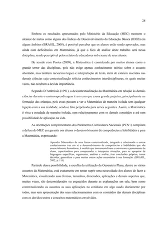 28



       Embora os resultados apresentados pelo Ministério da Educação (MEC) mostrem o
alcance de metas como alguns dos Índices de Desenvolvimento da Educação Básica (IDEB) em
alguns âmbitos (BRASIL, 2008), é possível perceber que os alunos estão sendo aprovados, mas
ainda com deficiências em Matemática, já que o foco de análise deste trabalho será nessa
disciplina, sendo perceptível pelos relatos de educadores sob exame de seus alunos.

       De acordo com Pontes (2009), a Matemática é considerada por muitos alunos como o
grande terror das disciplinas, pois não exige apenas conhecimento teórico sobre o assunto
abordado, mas também raciocínio lógico e interpretação de texto, além de estarem inseridos nas
demais ciências cuja contextualização solicita conhecimentos interdisciplinares, os quais muitas
vezes, não recebem a devida importância.

       Segundo D’Ambrósio (1991), a descontextualização da Matemática em relação às demais
ciências durante o ensino-aprendizagem é um erro que causa grande prejuízo, principalmente na
formação das crianças, pois essas passam a ver a Matemática de maneira isolada sem qualquer
ligação com a sua realidade, sendo o fato perpetuado para séries seguintes. Assim, a Matemática
é vista e estudada de maneira isolada, sem relacionamento com os demais conteúdos e até sem
possibilidade de aplicação na vida.

       As orientações complementares dos Parâmetros Curriculares Nacionais (PCN+) compilam
a defesa do MEC em garantir aos alunos o desenvolvimento de competências e habilidades e para
a Matemática, expressando:

                      Aprender Matemática de uma forma contextualizada, integrada e relacionada a outros
                      conhecimentos traz em si o desenvolvimento de competências e habilidades que são
                      essencialmente formadoras, à medida que instrumentalizam e estruturam o pensamento do
                      aluno, capacitando-o para compreender e interpretar situações, para se apropriar de
                      linguagens específicas, argumentar, analisar e avaliar, tirar conclusões próprias, tomar
                      decisões, generalizar e para muitas outras ações necessárias à sua formação. (BRASIL,
                      2002, p. 111)
       Partindo dessa possibilidade, a escolha da utilização da Geometria Plana, dentre os vários
assuntos da Matemática, está exatamente em tentar suprir uma necessidade dos alunos de fazer a
Matemática, visualizando suas formas, tamanhos, dimensões, aplicações e demais aspectos que,
muitas vezes, são desconsiderados ou esquecidos durante as explanações em sala, bem como
contextualizando os assuntos as suas aplicações no cotidiano em algo usado diariamente por
todos, mas sem apresentação dos seus relacionamentos com os conteúdos das demais disciplinas
com os devidos teores e conceitos matemáticos envolvidos.
 