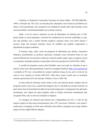 29



           Conforme os Parâmetros Curriculares Nacionais do Ensino Médio - PCNEM (BRASIL,
1999) a utilização das TICs deve ser buscada pelos educadores como forma de possibilitar aos
alunos o bom aprendizado, sob a perspectiva da realidade do mundo onde estão inseridos, assim
como possibilitar a interdisciplinaridade com as demais ciências.

           Então, o uso de software educativo na área da Matemática foi definido para o CGE,
porém, dentre os vários programas, o Geonext foi escolhido por ter uma boa usabilidade, ou seja,
tem uma interface com o usuário bastante amigável, enquanto outros com outras funções e
recursos ainda não possuem interfaces fáceis de trabalhar que poderão comprometer o
aprendizado de alguns estudantes.

           O Geonext surge, então, como um programa de Matemática que aborda a Geometria
Dinâmica, possibilitando ao professor apresentar conteúdos como Geometria Plana de uma
maneira diferente do convencional, usando giz ou pincel, quadro, papel, régua e compasso, já que
as construções realizadas poderão ser apreciadas sob diversas perspectivas (SANTANA, 2006).

           A escolha do programa ocorreu pela facilidade como esse pode ser utilizado, já que é
possível salvar uma cópia gratuitamente a partir da sua página eletrônica (http://www.geonext.de)
e instalado no PC sem a necessidade de comprar nenhuma licença de uso, pois se trata de um
software livre, baseado na licença GNU/GLP. Além disso, possui versões para os principais
sistemas operacionais (S.O.) do mercado: Windows, Linux e MAC OS.

           O outro modo de utilização é pela versão on-line, que funciona desde o próprio sítio do
programa, porém, nesse caso, a grande desvantagem está na velocidade da conexão à Internet, na
qual a baixa taxa de transmissão de dados levará muito tempo para o carregamento das aplicações
inicialmente, mas, depois da carga completa, todas as funções funcionam normalmente pelo
navegador Web, como se estivesse instalado na máquina.

           As vantagens em utilizá-lo pela Internet são a independência de S.O. e o fato de não
requerer espaço em disco para armazenamento, pois o PC com acesso à Internet e com plugins7
usados para a navegação na Web serão suficientes para utilizar o programa sem ocupar nenhum
espaço no disco rígido (HD) da máquina.




7
    É um pequeno programa de computador que adiciona funções, ou função especial a um programa maior.
 
