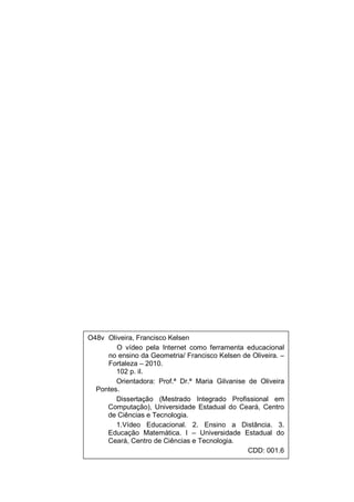 3




O48v Oliveira, Francisco Kelsen
        O vídeo pela Internet como ferramenta educacional
     no ensino da Geometria/ Francisco Kelsen de Oliveira. –
     Fortaleza – 2010.
        102 p. il.
        Orientadora: Prof.ª Dr.ª Maria Gilvanise de Oliveira
  Pontes.
        Dissertação (Mestrado Integrado Profissional em
     Computação), Universidade Estadual do Ceará, Centro
     de Ciências e Tecnologia.
        1.Vídeo Educacional. 2. Ensino a Distância. 3.
     Educação Matemática. I – Universidade Estadual do
     Ceará, Centro de Ciências e Tecnologia.
                                                 CDD: 001.6
 