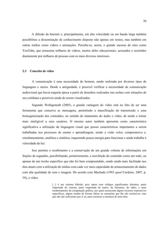 30



       A difusão da Internet e, principalmente, em alta velocidade ou em banda larga também
possibilitou a disseminação de conhecimento disposto não apenas em textos, mas também em
outras mídias como vídeos e animações. Percebe-se, assim, o grande sucesso de sites como
YouTube, que armazena milhares de vídeos, muitos deles educacionais, acessados e assistidos
diariamente por milhares de pessoas com os mais diversos interesses.



2.3   Conceito de vídeo


       A comunicação é uma necessidade do homem, sendo realizada por diversos tipos de
linguagens e meios. Desde a antiguidade, é possível verificar a necessidade de comunicação
audiovisual que havia naquela época a partir de desenhos realizados nas rochas com situações de
seu cotidiano e possíveis ainda de serem visualizados.

       Segundo Wohlgemuth (2005), a grande vantagem do vídeo está no fato de ser uma
ferramenta que conserva as mensagens, permitindo a massificação da transmissão e uma
homogeneização dos conteúdos, no sentido do tratamento do áudio e vídeo, de modo a tornar
mais inteligível a seus usuários. O mesmo autor também apresenta como característica
significativa a utilização da linguagem visual que possui características importantes a serem
trabalhadas nos processos de ensino e aprendizagem, sendo a visão veloz, compreensiva e,
simultaneamente, analítica e sintética, requerendo pouca energia para funcionar e ainda trabalha à
velocidade da luz.

       Isso permite o recebimento e a conservação de um grande volume de informações em
frações de segundos, possibilitando, posteriormente, a reexibição do conteúdo como um todo, ou
apenas de um trecho específico que não foi bem compreendido, sendo ainda mais facilitado nos
dias atuais com a utilização de mídias com cada vez mais capacidade de armazenamento de dados
com alta qualidade de som e imagem. De acordo com Machado (1993 apud Cordeiro, 2007, p.
39), o vídeo:

                       [...] é um sistema hibrido; pois opera com códigos significantes distintos, parte
                       importada do cinema, parte importada do teatro, da literatura, do rádio, e mais
                       modernamente da computação gráfica, aos quais acrescenta alguns recursos expressivos
                       específicos, alguns modos de formar ideias ou sensações que lhe são exclusivos, mas
                       que não são suficientes por si só, para construir a estrutura de uma obra.
 