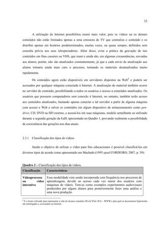 32



         A utilização da Internet possibilitou reunir mais valor, pois os vídeos ou os demais
conteúdos não estão limitados apenas a uma emissora de TV que centraliza o conteúdo e os
distribui apenas em horários predeterminados, muitas vezes, ou quase sempre, definidos sem
consulta prévia aos seus telespectadores. Além disso, evita a prática da gravação de tais
conteúdos em fitas cassetes ou VHS, que eram e ainda são, em algumas circunstâncias, enviadas
aos alunos, porém, não são atualizados constantemente, já que a cada envio de atualização aos
alunos tornaria ainda mais caro o processo, tornando os materiais desatualizados muito
rapidamente.

         Os conteúdos agora estão disponíveis em servidores dispostos na Web8 e podem ser
acessados por qualquer máquina conectada à Internet. A atualização do material também ocorre
no servidor de conteúdo, possibilitando a todos os usuários o acesso a conteúdos atualizados. Os
usuários que possuem computadores sem conexão à Internet, no entanto, também terão acesso
aos conteúdos atualizados, bastando apenas conectar a tal servidor a partir de alguma máquina
com acesso a Web e salvar os conteúdos em algum dispositivo de armazenamento como pen-
drive, CD, DVD ou HD externo, e acessá-los em suas máquinas, modelo semelhante ao utilizado
durante a segunda geração da EaD, apresentado no Quadro 1, provando realmente a possibilidade
de coexistência das gerações nos dias atuais.



2.3.1    Classificação dos tipos de vídeos

         Sendo o objetivo de utilizar o vídeo para fins educacionais é possível classificá-los em
diversos tipos de acordo como apresentado em Machado (1993 apud CORDEIRO, 2007, p. 39):


Quadro 2 – Classificação dos tipos de vídeos.
Classificação          Características

Videoprocesso Essa modalidade vem sendo incorporada com frequência nos processos de
ou         vídeo aprendizagem, devido ao acesso cada vez maior dos usuários com
interativo       máquinas de vídeos. Tem-se como exemplos experimentos audiovisuais
                 produzidos por alguns alunos para posteriormente fazer uma análise e
                 uma nova produção.

8
  É o termo utilizado para representar a rede de alcance mundial (World Wide Web – WWW), pela qual os documentos hipermídia
são interligados e executados na Internet.
 