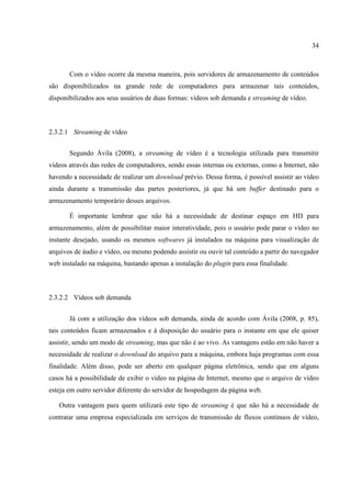 34



       Com o vídeo ocorre da mesma maneira, pois servidores de armazenamento de conteúdos
são disponibilizados na grande rede de computadores para armazenar tais conteúdos,
disponibilizados aos seus usuários de duas formas: vídeos sob demanda e streaming de vídeo.



2.3.2.1 Streaming de vídeo


       Segundo Ávila (2008), a streaming de vídeo é a tecnologia utilizada para transmitir
vídeos através das redes de computadores, sendo essas internas ou externas, como a Internet, não
havendo a necessidade de realizar um download prévio. Dessa forma, é possível assistir ao vídeo
ainda durante a transmissão das partes posteriores, já que há um buffer destinado para o
armazenamento temporário desses arquivos.

       É importante lembrar que não há a necessidade de destinar espaço em HD para
armazenamento, além de possibilitar maior interatividade, pois o usuário pode parar o vídeo no
instante desejado, usando os mesmos softwares já instalados na máquina para visualização de
arquivos de áudio e vídeo, ou mesmo podendo assistir ou ouvir tal conteúdo a partir do navegador
web instalado na máquina, bastando apenas a instalação do plugin para essa finalidade.



2.3.2.2 Vídeos sob demanda


       Já com a utilização dos vídeos sob demanda, ainda de acordo com Ávila (2008, p. 85),
tais conteúdos ficam armazenados e à disposição do usuário para o instante em que ele quiser
assistir, sendo um modo de streaming, mas que não é ao vivo. As vantagens estão em não haver a
necessidade de realizar o download do arquivo para a máquina, embora haja programas com essa
finalidade. Além disso, pode ser aberto em qualquer página eletrônica, sendo que em alguns
casos há a possibilidade de exibir o vídeo na página de Internet, mesmo que o arquivo de vídeo
esteja em outro servidor diferente do servidor de hospedagem da página web.

   Outra vantagem para quem utilizará este tipo de streaming é que não há a necessidade de
contratar uma empresa especializada em serviços de transmissão de fluxos contínuos de vídeo,
 