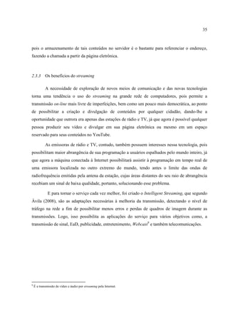 35



pois o armazenamento de tais conteúdos no servidor é o bastante para referenciar o endereço,
fazendo a chamada a partir da página eletrônica.



2.3.3       Os benefícios do streaming

            A necessidade de exploração de novos meios de comunicação e das novas tecnologias
torna uma tendência o uso do streaming na grande rede de computadores, pois permite a
transmissão on-line mais livre de imperfeições, bem como um pouco mais democrática, ao ponto
de possibilitar a criação e divulgação de conteúdos por qualquer cidadão, dando-lhe a
oportunidade que outrora era apenas das estações de rádio e TV, já que agora é possível qualquer
pessoa produzir seu vídeo e divulgar em sua página eletrônica ou mesmo em um espaço
reservado para seus conteúdos no YouTube.

            As emissoras de rádio e TV, contudo, também possuem interesses nessa tecnologia, pois
possibilitam maior abrangência de sua programação a usuários espalhados pelo mundo inteiro, já
que agora a máquina conectada à Internet possibilitará assistir à programação em tempo real de
uma emissora localizada no outro extremo do mundo, tendo antes o limite das ondas de
radiofrequência emitidas pela antena da estação, cujas áreas distantes do seu raio de abrangência
recebiam um sinal de baixa qualidade, portanto, solucionando esse problema.

              E para tornar o serviço cada vez melhor, foi criado o Intelligent Streaming, que segundo
Ávila (2008), são as adaptações necessárias à melhoria da transmissão, detectando o nível de
tráfego na rede a fim de possibilitar menos erros e perdas de quadros de imagem durante as
transmissões. Logo, isso possibilita as aplicações do serviço para vários objetivos como, a
transmissão de sinal, EaD, publicidade, entretenimento, Webcast9 e também telecomunicações.




9
    É a transmissão de vídeo e áudio por streaming pela Internet.
 
