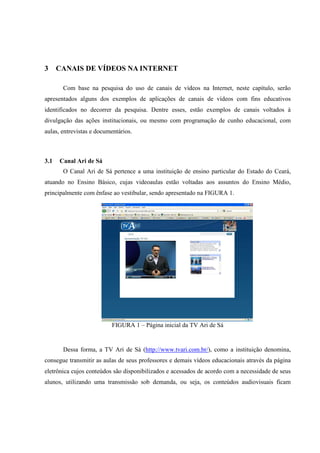 36



3     CANAIS DE VÍDEOS NA INTERNET

       Com base na pesquisa do uso de canais de vídeos na Internet, neste capítulo, serão
apresentados alguns dos exemplos de aplicações de canais de vídeos com fins educativos
identificados no decorrer da pesquisa. Dentre esses, estão exemplos de canais voltados à
divulgação das ações institucionais, ou mesmo com programação de cunho educacional, com
aulas, entrevistas e documentários.



3.1   Canal Ari de Sá
       O Canal Ari de Sá pertence a uma instituição de ensino particular do Estado do Ceará,
atuando no Ensino Básico, cujas videoaulas estão voltadas aos assuntos do Ensino Médio,
principalmente com ênfase ao vestibular, sendo apresentado na FIGURA 1.




                          FIGURA 1 – Página inicial da TV Ari de Sá


       Dessa forma, a TV Ari de Sá (http://www.tvari.com.br/), como a instituição denomina,
consegue transmitir as aulas de seus professores e demais vídeos educacionais através da página
eletrônica cujos conteúdos são disponibilizados e acessados de acordo com a necessidade de seus
alunos, utilizando uma transmissão sob demanda, ou seja, os conteúdos audiovisuais ficam
 