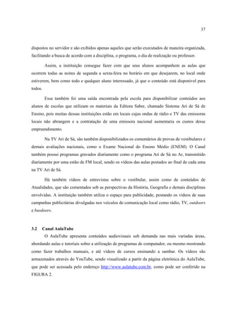 37



dispostos no servidor e são exibidos apenas aqueles que serão executados de maneira organizada,
facilitando a busca de acordo com a disciplina, o programa, o dia de realização ou professor.

         Assim, a instituição consegue fazer com que seus alunos acompanhem as aulas que
ocorrem todas as noites de segunda a sexta-feira no horário em que desejarem, no local onde
estiverem, bem como todo e qualquer aluno interessado, já que o conteúdo está disponível para
todos.

         Essa também foi uma saída encontrada pela escola para disponibilizar conteúdos aos
alunos de escolas que utilizam os materiais da Editora Saber, chamado Sistema Ari de Sá de
Ensino, pois muitas dessas instituições estão em locais cujas ondas de rádio e TV das emissoras
locais não abrangem e a contratação de uma emissora nacional aumentaria os custos desse
empreendimento.

         Na TV Ari de Sá, são também disponibilizados os comentários de provas de vestibulares e
demais avaliações nacionais, como o Exame Nacional do Ensino Médio (ENEM). O Canal
também possui programas gravados diariamente como o programa Ari de Sá no Ar, transmitido
diariamente por uma estão de FM local, sendo os vídeos das aulas postados ao final de cada uma
na TV Ari de Sá.

         Há também vídeos de entrevistas sobre o vestibular, assim como de conteúdos de
Atualidades, que são comentados sob as perspectivas da História, Geografia e demais disciplinas
envolvidas. A instituição também utiliza o espaço para publicidade, postando os vídeos de suas
campanhas publicitárias divulgadas nos veículos de comunicação local como rádio, TV, outdoors
e busdoors.



3.2   Canal AulaTube
         O AulaTube apresenta conteúdos audiovisuais sob demanda nas mais variadas áreas,
abordando aulas e tutoriais sobre a utilização de programas de computador, ou mesmo mostrando
como fazer trabalhos manuais, e até vídeos de cursos ensinando a sambar. Os vídeos são
armazenados através do YouTube, sendo visualizado a partir da página eletrônica do AulaTube,
que pode ser acessada pelo endereço http://www.aulatube.com.br, como pode ser conferido na
FIGURA 2.
 