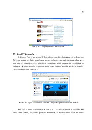 38




                         FIGURA 2 – Página eletrônica do AulaTube



3.3   Canal TV Campus Party
       O Campus Party é um evento de Informática, ocorrido pela terceira vez no Brasil em
2010, que trata de novidades tecnológicas, Internet, softwares, desenvolvimento de aplicações e
uma série de informações sobre tecnologia, conseguindo reunir pessoas das 27 unidades da
Federação. O evento também ocorre em outros países, como Colômbia, México e Espanha,
conforme mostrado na FIGURA 3.




      FIGURA 3 – Página eletrônica do canal TV Campus Party com transmissão ao vivo.


       Em 2010, o evento ocorreu entre os dias 26 e 31 do mês de janeiro, na cidade de São
Paulo, com debates, discussões, palestras, minicursos e mesas-redondas sobre os temas
 