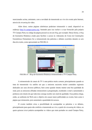 39



mencionados acima, entretanto, com a novidade da transmissão ao vivo do evento pela Internet,
através de streaming de vídeo.

       Além disso, outras páginas eletrônicas poderiam retransmitir o canal, disponível no
endereço http://tv.campus-party.org/, bastando para isso incluir o script fornecido pela própria
TV Campus Party no código da página pessoal ou em um blog, por exemplo. Dessa forma, o blog
de Geometria Dinâmica criado para facilitar o acesso às videoaulas do Curso de Construções
Geométricas Elementares fez a retransmissão das palestras e debates ocorridos durante os seis
dias do evento, como apresentado na FIGURA 4.




         FIGURA 4 – Blog de Geometria Dinâmica retransmitindo a TV Campus Party


       A retransmissão de canais de TV é uma prática muito comum, principalmente quando se
trata de transmissão via satélite em que a emissora necessita incluir conteúdos regionais
dedicados aos seus diversos públicos, bem como quando intente manter uma boa qualidade de
sinal, pois as emissoras afiliadas retransmitem a programação, recebendo o sinal e aumentando a
potência com intuito de que toda área consiga receber um sinal de qualidade. Essa prática chega,
então, ao ambiente da Web com o objetivo de causar maior publicidade ao evento, bem como à
página que retransmite, pois aumentará a quantidade de acessos.

       O evento também criou a possibilidade de acompanhar as palestras e os debates,
principalmente para quem não conferiu a transmissão ao vivo, a partir do streaming de vídeos, ou
quem quisesse rever poderia acompanhar os vídeos que eram postados no canal Campus Party,
 