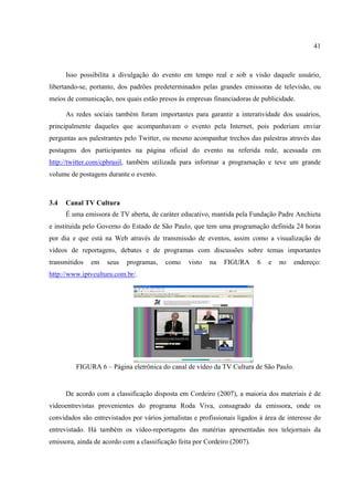 41



      Isso possibilita a divulgação do evento em tempo real e sob a visão daquele usuário,
libertando-se, portanto, dos padrões predeterminados pelas grandes emissoras de televisão, ou
meios de comunicação, nos quais estão presos às empresas financiadoras de publicidade.

      As redes sociais também foram importantes para garantir a interatividade dos usuários,
principalmente daqueles que acompanhavam o evento pela Internet, pois poderiam enviar
perguntas aos palestrantes pelo Twitter, ou mesmo acompanhar trechos das palestras através das
postagens dos participantes na página oficial do evento na referida rede, acessada em
http://twitter.com/cpbrasil, também utilizada para informar a programação e teve um grande
volume de postagens durante o evento.



3.4   Canal TV Cultura
      É uma emissora de TV aberta, de caráter educativo, mantida pela Fundação Padre Anchieta
e instituída pelo Governo do Estado de São Paulo, que tem uma programação definida 24 horas
por dia e que está na Web através de transmissão de eventos, assim como a visualização de
vídeos de reportagens, debates e de programas com discussões sobre temas importantes
transmitidos   em   seus    programas,   como     visto   na   FIGURA      6   e   no   endereço:
http://www.iptvcultura.com.br/.




         FIGURA 6 – Página eletrônica do canal de vídeo da TV Cultura de São Paulo.


      De acordo com a classificação disposta em Cordeiro (2007), a maioria dos materiais é de
videoentrevistas provenientes do programa Roda Viva, consagrado da emissora, onde os
convidados são entrevistados por vários jornalistas e profissionais ligados à área de interesse do
entrevistado. Há também os vídeo-reportagens das matérias apresentadas nos telejornais da
emissora, ainda de acordo com a classificação feita por Cordeiro (2007).
 