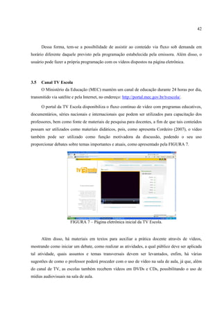 42



      Dessa forma, tem-se a possibilidade de assistir ao conteúdo via fluxo sob demanda em
horário diferente daquele previsto pela programação estabelecida pela emissora. Além disso, o
usuário pode fazer a própria programação com os vídeos dispostos na página eletrônica.



3.5   Canal TV Escola
      O Ministério da Educação (MEC) mantém um canal de educação durante 24 horas por dia,
transmitido via satélite e pela Internet, no endereço: http://portal.mec.gov.br/tvescola/.

      O portal da TV Escola disponibiliza o fluxo contínuo de vídeo com programas educativos,
documentários, séries nacionais e internacionais que podem ser utilizados para capacitação dos
professores, bem como fonte de materiais de pesquisa para docentes, a fim de que tais conteúdos
possam ser utilizados como materiais didáticos, pois, como apresenta Cordeiro (2007), o vídeo
também pode ser utilizado como função motivadora da discussão, podendo o seu uso
proporcionar debates sobre temas importantes e atuais, como apresentado pela FIGURA 7.




                       FIGURA 7 – Página eletrônica inicial da TV Escola.


      Além disso, há materiais em textos para auxiliar a prática docente através de vídeos,
mostrando como iniciar um debate, como realizar as atividades, a qual público deve ser aplicada
tal atividade, quais assuntos e temas transversais devem ser levantados, enfim, há várias
sugestões de como o professor poderá proceder com o uso de vídeo na sala de aula, já que, além
do canal de TV, as escolas também recebem vídeos em DVDs e CDs, possibilitando o uso de
mídias audiovisuais na sala de aula.
 