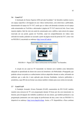 43



3.6   Canal FA7
      A Instituição de Ensino Superior (IES) privada Faculdade 7 de Setembro também reserva
um espaço especifico à divulgação de seus vídeos institucionais, com entrevistas e publicidade,
denominando tal espaço de TV FA7, sendo que os vídeos sob demanda existentes em tal espaço
estão armazenados no YouTube e adicionados à página da TV FA7 através de links. Essa é uma
maneira rápida e fácil de criar um canal de comunicação com o público, tanto através do espaço
reservado em seu portal, quanto do YouTube, canal de compartilhamento de vídeos mais
utilizado do mundo, podendo ser acessado a partir da página inicial do portal da FA7, como visto
na FIGURA 8, encontrado no endereço: http://www.fa7.edu.br .




          FIGURA 8 – Página com vídeos institucionais da Faculdade 7 de Setembro.


      A criação de um canal de TV transmitido via Internet serve também como laboratório
adequado ao aprendizado de alunos dos cursos de Jornalismo e de Publicidade e Propaganda, que
poderão colocar em pratica os conhecimentos teóricos adquiridos durante as aulas, utilizando um
ambiente que a cada dia é mais aplicado para diversas finalidades, inclusive publicitária e
jornalística, cujas IES devem formar seus alunos também voltados para esses nichos de mercado.



3.7   Canal FAAP
      A Fundação Armando Alvares Penteado (FAAP), mantenedora da IES FAAP, também
mantém uma emissora de TV com programação durante 24 horas por dia com transmissão via
Internet, para divulgação dos trabalhos acadêmicos de seus alunos, que também produzem a sua
programação juntamente com uma equipe de profissionais da área, como visto na FIGURA 9 e
disponível no endereço: http://www.faap.br/tvfaap. Assim, a TV disponibiliza o fluxo contínuo
 