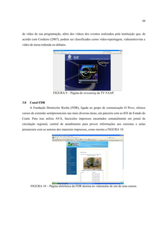 44



de vídeo de sua programação, além dos vídeos dos eventos realizados pela instituição que, de
acordo com Cordeiro (2007), podem ser classificados como vídeo-reportagem, videoentrevista e
vídeo de mesa-redonda ou debates.




                       FIGURA 9 – Página de streaming da TV FAAP.


3.8   Canal FDR
      A Fundação Demócrito Rocha (FDR), ligada ao grupo de comunicação O Povo, oferece
cursos de extensão semipresenciais nas mais diversas áreas, em parceria com as IES do Estado do
Ceará. Para isso utiliza AVA, fascículos impressos encartados semanalmente em jornal de
circulação regional, central de atendimento para prover informações aos cursistas e aulas
presenciais com os autores dos materiais impressos, como mostra a FIGURA 10.




      FIGURA 10 – Página eletrônica da FDR destina às videoaulas de um de seus cursos.
 
