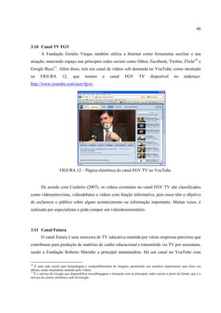 46



3.10 Canal TV FGV
       A Fundação Getúlio Vargas também utiliza a Internet como ferramenta auxiliar a sua
atuação, marcando espaço nas principais redes sociais como Orkut, Facebook, Twitter, Flickr10 e
Google Buzz11. Além disso, tem um canal de vídeos sob demanda no YouTube, como mostrado
na     FIGURA          12,     que      mostra       o     canal      FGV       TV       disponível       no      endereço:
http://www.youtube.com/user/fgvtv.




                     FIGURA 12 – Página eletrônica do canal FGV TV no YouTube.


       De acordo com Cordeiro (2007), os vídeos existentes no canal FGV TV são classificados
como videoentrevistas, videodebates e vídeos com função informativa, pois esses têm o objetivo
de esclarecer o público sobre algum acontecimento ou informação importante. Muitas vezes, é
realizado por especialistas e pode compor um videodocumentário.



3.11 Canal Futura
       O canal Futura é uma emissora de TV educativa mantida por várias empresas parceiras que
contribuem para produção de matérias de cunho educacional e transmitida via TV por assinatura,
sendo a Fundação Roberto Marinho a principal mantenedora. Há um canal no YouTube com

10
   É uma rede social para hospedagem e compartilhamento de imagens, permitindo aos usuários organizarem suas fotos em
álbuns, sendo atualmente mantido pelo Yahoo.
11
   É o serviço do Google que disponibiliza microblogagem e interação com as principais redes sociais a partir do Gmail, que é o
serviço de correio eletrônico web do Google.
 