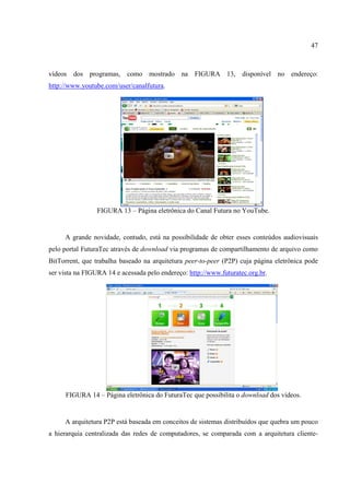 47



vídeos dos programas, como mostrado na FIGURA 13, disponível no endereço:
http://www.youtube.com/user/canalfutura.




                 FIGURA 13 – Página eletrônica do Canal Futura no YouTube.


     A grande novidade, contudo, está na possibilidade de obter esses conteúdos audiovisuais
pelo portal FuturaTec através de download via programas de compartilhamento de arquivo como
BitTorrent, que trabalha baseado na arquitetura peer-to-peer (P2P) cuja página eletrônica pode
ser vista na FIGURA 14 e acessada pelo endereço: http://www.futuratec.org.br.




     FIGURA 14 – Página eletrônica do FuturaTec que possibilita o download dos vídeos.


     A arquitetura P2P está baseada em conceitos de sistemas distribuídos que quebra um pouco
a hierarquia centralizada das redes de computadores, se comparada com a arquitetura cliente-
 