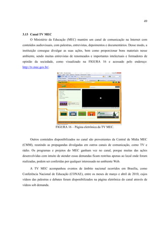 49



3.13 Canal TV MEC
      O Ministério da Educação (MEC) mantém um canal de comunicação na Internet com
conteúdos audiovisuais, com palestras, entrevistas, depoimentos e documentários. Desse modo, a
instituição consegue divulgar as suas ações, bem como proporcionar bons materiais nesse
ambiente, sendo muitas entrevistas de renomeados e importantes intelectuais e formadores de
opinião da sociedade, como visualizado na FIGURA 16 e acessado pelo endereço:
http://tv.mec.gov.br/.




                         FIGURA 16 – Página eletrônica da TV MEC.


      Outros conteúdos disponibilizados no canal são provenientes da Central de Mídia MEC
(CMM), reunindo as propagandas divulgadas em outros canais de comunicação, como TV e
rádio. Os programas e projetos do MEC ganham vez no canal, porque muitas das ações
desenvolvidas com intuito de atender essas demandas ficam restritas apenas ao local onde foram
realizadas, podem ser conferidas por qualquer interessado no ambiente Web.

      A TV MEC acompanhou eventos de âmbito nacional ocorridos em Brasília, como
Conferência Nacional de Educação (CONAE), entre os meses de março e abril de 2010, cujos
vídeos das palestras e debates foram disponibilizados na página eletrônica do canal através de
vídeos sob demanda.
 