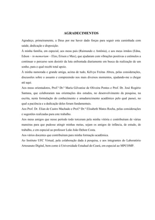5



                                   AGRADECIMENTOS
Agradeço, primeiramente, a Deus por me haver dado forças para seguir esta caminhada com
saúde, dedicação e disposição.
À minha família, em especial, aos meus pais (Raimundo e Antônia), e aos meus irmãos (Edna,
Edson – in memoriam – Elzo, Erison e Max), que ajudaram com vibrações positivas e estímulos a
continuar o percurso sem desistir da luta enfrentada diariamente em busca da realização de um
sonho, para o qual recebi total apoio.
À minha namorada e grande amiga, acima de tudo, Kélvya Freitas Abreu, pelas considerações,
discussões sobre o assunto e compreensão nos mais diversos momentos, ajudando-me a chegar
até aqui.
Aos meus orientadores, Prof.ª Dr.ª Maria Gilvanise de Oliveira Pontes e Prof. Dr. José Rogério
Santana, que colaboraram nas orientações dos estudos, no desenvolvimento da pesquisa, na
escrita, nesta formulação do conhecimento e amadurecimento acadêmico pelo qual passei, no
qual a paciência e a dedicação deles foram fundamentais.
Aos Prof. Dr. Elian de Castro Machado e Prof.ª Dr.ª Elisabeth Matos Rocha, pelas considerações
e sugestões realizadas para este trabalho.
Aos meus amigos que nesse período todo torceram pela minha vitória e contribuíram de várias
maneiras para que pudesse atingir minhas metas, sejam os amigos de infância, de estudo, de
trabalho, e em especial ao professor Leão João Dehon Costa.
Aos vários docentes que contribuíram para minha formação acadêmica.
Ao Instituto UFC Virtual, pela colaboração dada à pesquisa, e aos integrantes do Laboratório
Artesanato Digital, bem como à Universidade Estadual do Ceará, em especial ao MPCOMP.
 