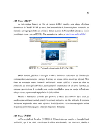 53



3.18 Canal UFRJ TV
     A Universidade Federal do Rio de Janeiro (UFRJ) mantém uma página eletrônica
denominada de WebTV UFRJ, por meio da Coordenadoria de Comunicação da instituição, de
maneira a divulgar para todos as notícias e demais eventos da Universidade através de vídeos
jornalísticos, como visto na FIGURA 21 e acessado pelo endereço: http://www.webtv.ufrj.br/.




                   FIGURA 21 – Página eletrônica inicial da WebTV UFRJ.


     Dessa maneira, pretende-se divulgar e dotar a instituição com meios de comunicação
contemporâneos, permanentes e capazes de atingir um grande público a partir da Internet. Além
disso, os conteúdos desses materiais audiovisuais trazem opiniões e pontos de vista de
professores da instituição sobre fatos, acontecimentos e fenômenos sob um crivo científico, de
maneira a proporcionar à população uma opinião respaldada e capaz de ensejar reflexão dos
telespectadores, aproximando a população da Universidade.

     Quanto às ferramentas utilizadas para produção e difusão dos conteúdos desse canal, de
acordo com a notícia apresentada no próprio ambiente eletrônico, não há a utilização de nenhuma
ferramenta proprietária, sendo todos softwares de código aberto e com um desempenho melhor
do que seus concorrentes pagos e ainda sem pagamento de licença.



3.19 Canal UNIFOR
     A Universidade de Fortaleza (UNIFOR) é IES particular que mantém o chamado Portal
Multimídia, que é um canal centralizador de vídeos sob demanda, com entrevistas, notícias e
 