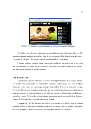 55




           FIGURA 23 – Página eletrônica do canal de vídeo sob demanda UFCBrasil


       É também possível conferir vídeos de eventos acadêmicos e científicos ocorridos na UFC,
sempre ressaltando a cultura, a moral e a ética do povo cearense. Além disso, é possível conferir
videoaulas de Filosofia e Ética, que tratam de temas específicos a essas áreas.

      A cultura indígena também ganha espaço nesse ambiente, na qual membros de tribos
cearenses mostram um pouco dos seus costumes e crenças, bem como detalhes de sua história,
que mais parece uma aula de História do Brasil.



3.21 YouTube EDU
      O YouTube é hoje uma referência no serviço de compartilhamento de vídeos na Internet.
Foi criado pela necessidade de compartilhar conteúdos audiovisuais, pois seus criadores
desejavam enviar vídeos aos seus amigos e sempre a capacidade de envio de anexos em serviços
de correio eletrônico era limitada a um tamanho que impossibilitava inclusive a divisão desse em
arquivos menores. A partir daí pensou-se em criar um serviço na Internet que possibilitasse o
upload do vídeo a fim de todos os interessados acessassem através de uma Uniform Resource
Locator (URL) específica o conteúdo audiovisual relatado.

      O sucesso do YouTube foi tanto que a ideia foi comprada pelo Google, uma da maiores
empresas da área de tecnologia do mundo, sendo hoje um acesso tanto em relação à quantidade
de vídeos postados e visualizados, quanto em relação à diversidade de conteúdos.
 