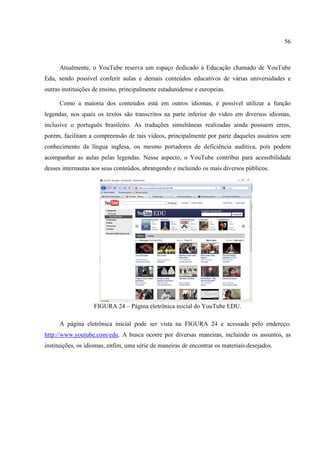 56



      Atualmente, o YouTube reserva um espaço dedicado à Educação chamado de YouTube
Edu, sendo possível conferir aulas e demais conteúdos educativos de várias universidades e
outras instituições de ensino, principalmente estadunidense e europeias.

      Como a maioria dos conteúdos está em outros idiomas, é possível utilizar a função
legendas, nos quais os textos são transcritos na parte inferior do vídeo em diversos idiomas,
inclusive o português brasileiro. As traduções simultâneas realizadas ainda possuem erros,
porém, facilitam a compreensão de tais vídeos, principalmente por parte daqueles usuários sem
conhecimento da língua inglesa, ou mesmo portadores de deficiência auditiva, pois podem
acompanhar as aulas pelas legendas. Nesse aspecto, o YouTube contribui para acessibilidade
desses internautas aos seus conteúdos, abrangendo e incluindo os mais diversos públicos.




                   FIGURA 24 – Página eletrônica inicial do YouTube EDU.

      A página eletrônica inicial pode ser vista na FIGURA 24 e acessada pelo endereço:
http://www.youtube.com/edu. A busca ocorre por diversas maneiras, incluindo os assuntos, as
instituições, os idiomas, enfim, uma série de maneiras de encontrar os materiais desejados.
 