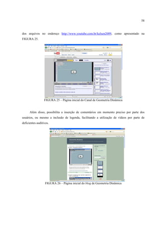 58



dos arquivos no endereço http://www.youtube.com.br/kelsen2009, como apresentado na
FIGURA 25.




                  FIGURA 25 – Página inicial do Canal de Geometria Dinâmica


      Além disso, possibilita a inserção de comentários em momento preciso por parte dos
usuários, ou mesmo a inclusão de legenda, facilitando a utilização de vídeos por parte de
deficientes auditivos.




                  FIGURA 26 – Página inicial do blog de Geometria Dinâmica
 
