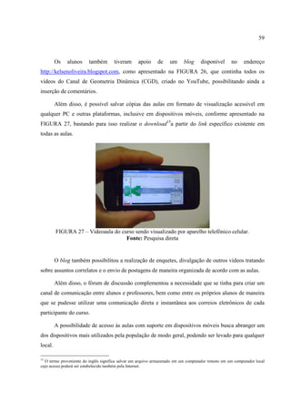 59



         Os   alunos     também       tiveram      apoio     de    um     blog     disponível      no     endereço
http://kelsenoliveira.blogspot.com, como apresentado na FIGURA 26, que continha todos os
vídeos do Canal de Geometria Dinâmica (CGD), criado no YouTube, possibilitando ainda a
inserção de comentários.

         Além disso, é possível salvar cópias das aulas em formato de visualização acessível em
qualquer PC e outras plataformas, inclusive em dispositivos móveis, conforme apresentado na
FIGURA 27, bastando para isso realizar o download15a partir do link específico existente em
todas as aulas.




         FIGURA 27 – Videoaula do curso sendo visualizado por aparelho telefônico celular.
                                    Fonte: Pesquisa direta


         O blog também possibilitou a realização de enquetes, divulgação de outros vídeos tratando
sobre assuntos correlatos e o envio de postagens de maneira organizada de acordo com as aulas.

         Além disso, o fórum de discussão complementou a necessidade que se tinha para criar um
canal de comunicação entre alunos e professores, bem como entre os próprios alunos de maneira
que se pudesse utilizar uma comunicação direta e instantânea aos correios eletrônicos de cada
participante do curso.

         A possibilidade de acesso às aulas com suporte em dispositivos móveis busca abranger um
dos dispositivos mais utilizados pela população de modo geral, podendo ser levado para qualquer
local.

15
  O termo proveniente do inglês significa salvar um arquivo armazenado em um computador remoto em um computador local
cujo acesso poderá ser estabelecido também pela Internet.
 