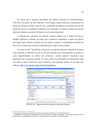 60



       De acordo com a pesquisa apresentada pela Agência Nacional de Telecomunicações
(ANATEL) em janeiro de 2010 (BRASIL, 2010), alguns estados brasileiros já apresentam um
número de telefones celulares maior do que a quantidade de habitantes, mostrando que há uma
relação de mais de um aparelho por habitante. Isso encaminha a se pensar os dispositivos móveis
como um elemento que pode ser utilizado com um cunho educacional.

       A utilização das videoaulas nos telefones celulares também teve o objetivo de aferir o
trabalho colaborativo realizado em grupo, pois o professor compartilhou o arquivo da aula 01
com alguns alunos durante a primeira aula, de ambos os grupos, via transferência de dados por
Bluetooth16, de modo que os alunos compartilhassem o arquivo com os demais.

       O Google Groups17 possibilitou a criação de um grupo de discussão, chamado de Geonext,
como mostrado na FIGURA 28, que foi um local utilizado para armazenamento de arquivos a
serem disponibilizados aos alunos com conteúdos e demais materiais importantes, para
organização das mensagens postadas em fórum, além de possibilidade de comunicação direta
com todos os alunos através de correio eletrônico, cujas postagens podem ser acessadas pelo
endereço: http://www.groups.google.com.br/group/geonext.




                      FIGURA 28 – Página inicial do Grupo de discussão Geonext.



16
  Tecnologia utilizada para transferência de arquivos entre pequenas distâncias, sem a utilização de fios.
17
  Concebido para reunir pessoas interessadas em um assunto comum. Contém várias funções como criação de páginas pessoais
personalizadas, compartilhamento de arquivos e criação de perfis dos integrantes. É totalmente gratuito.
 